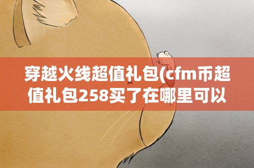 穿越火线超值礼包(cfm币超值礼包258买了在哪里可以用)