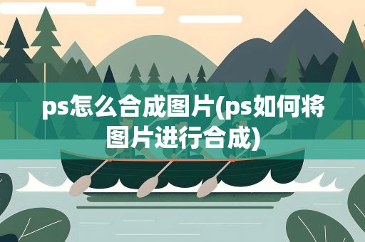 ps怎么合成图片(ps如何将图片进行合成)