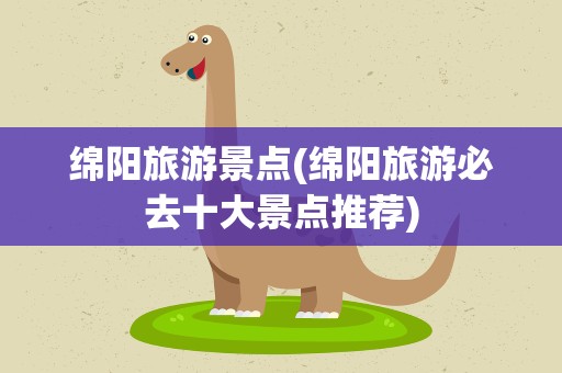 绵阳旅游景点(绵阳旅游必去十大景点推荐)