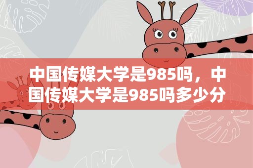 中国传媒大学是985吗，中国传媒大学是985吗多少分