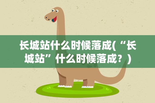 长城站什么时候落成(“长城站”什么时候落成﹖)
