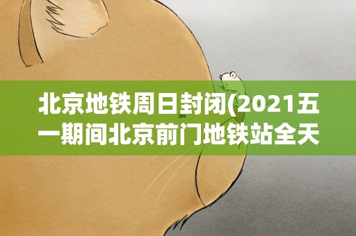 北京地铁周日封闭(2021五一期间北京前门地铁站全天封闭)