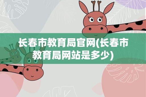 长春市教育局官网(长春市教育局网站是多少)