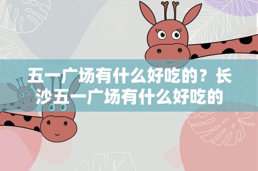 五一广场有什么好吃的？长沙五一广场有什么好吃的