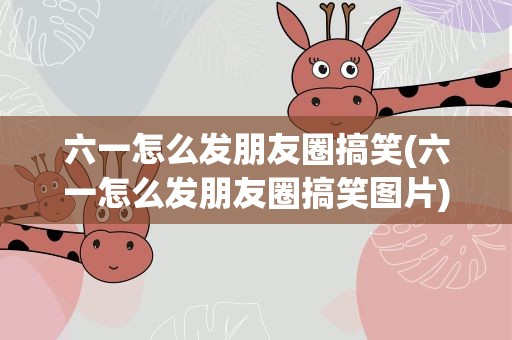 六一怎么发朋友圈搞笑(六一怎么发朋友圈搞笑图片)