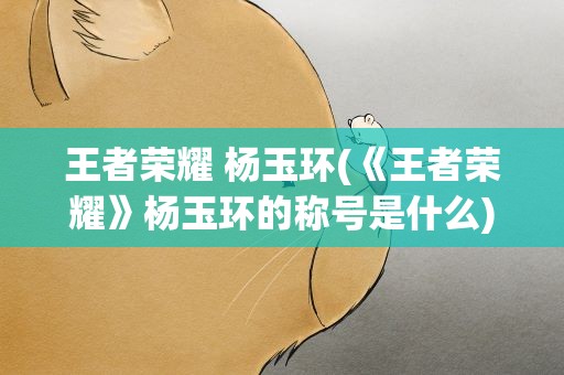 王者荣耀 杨玉环(《王者荣耀》杨玉环的称号是什么)