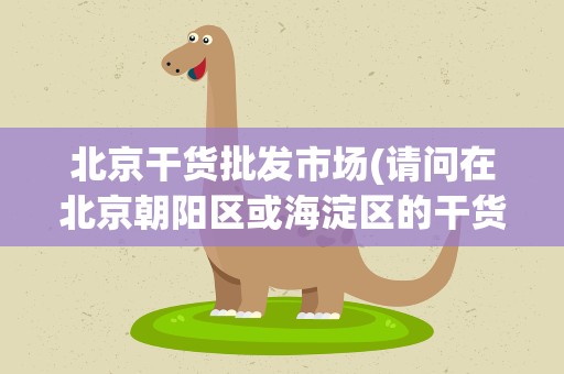 北京干货批发市场(请问在北京朝阳区或海淀区的干货市场在哪谢谢!)