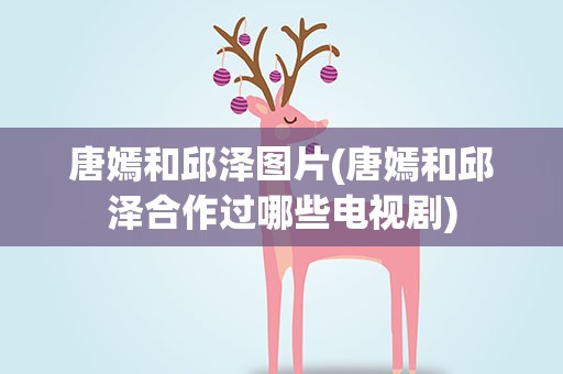 唐嫣和邱泽图片(唐嫣和邱泽合作过哪些电视剧)