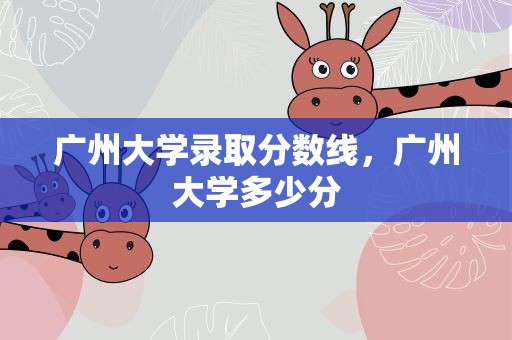 广州大学录取分数线，广州大学多少分