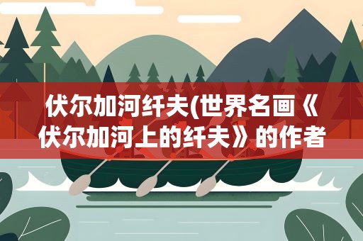 伏尔加河纤夫(世界名画《伏尔加河上的纤夫》的作者是哪个人)