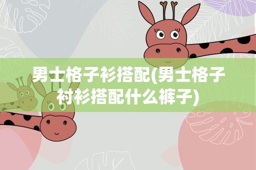 男士格子衫搭配(男士格子衬衫搭配什么裤子)