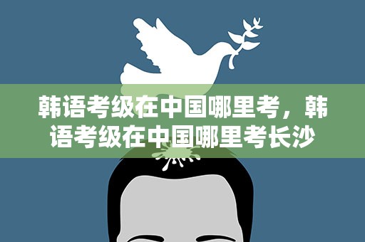 韩语考级在中国哪里考，韩语考级在中国哪里考长沙