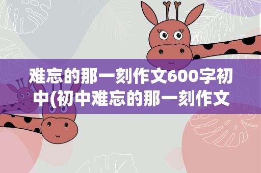 难忘的那一刻作文600字初中(初中难忘的那一刻作文600字)