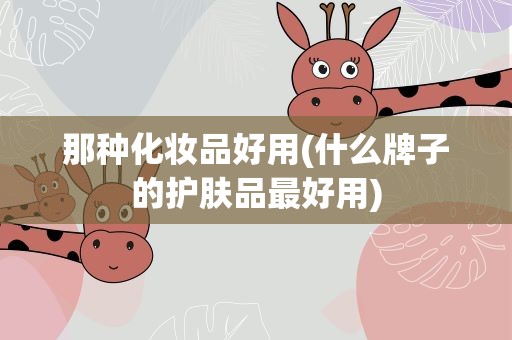那种化妆品好用(什么牌子的护肤品最好用)