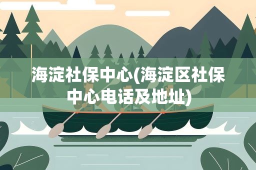 海淀社保中心(海淀区社保中心电话及地址)