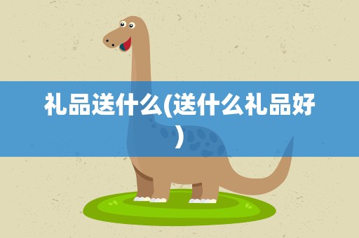 礼品送什么(送什么礼品好)