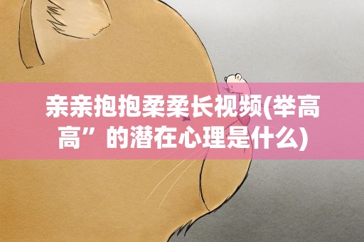 亲亲抱抱柔柔长视频(举高高”的潜在心理是什么)