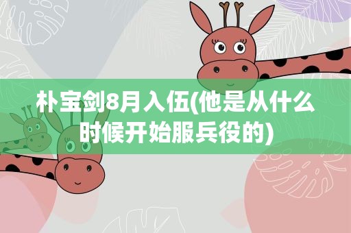 朴宝剑8月入伍(他是从什么时候开始服兵役的)