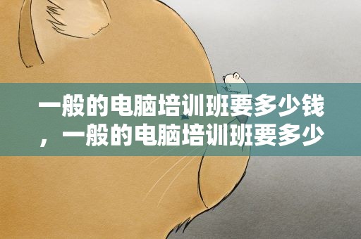 一般的电脑培训班要多少钱，一般的电脑培训班要多少钱一节课