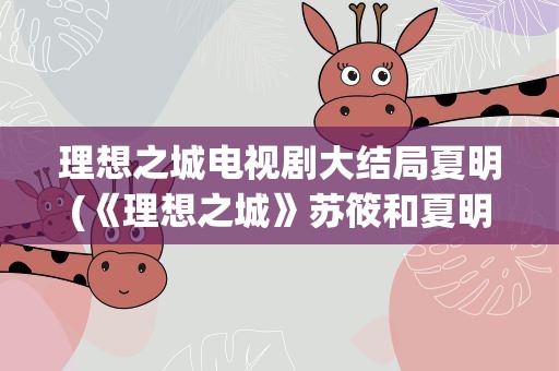 理想之城电视剧大结局夏明(《理想之城》苏筱和夏明结局是什么,)