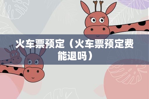 火车票预定（火车票预定费能退吗）