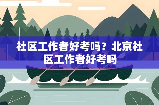 社区工作者好考吗？北京社区工作者好考吗