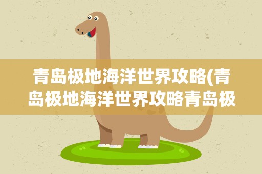 青岛极地海洋世界攻略(青岛极地海洋世界攻略青岛极地海洋世界攻略)