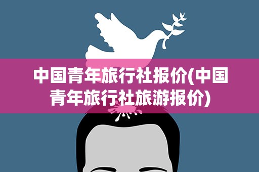 中国青年旅行社报价(中国青年旅行社旅游报价)