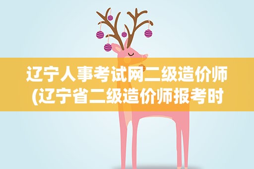 辽宁人事考试网二级造价师(辽宁省二级造价师报考时间)