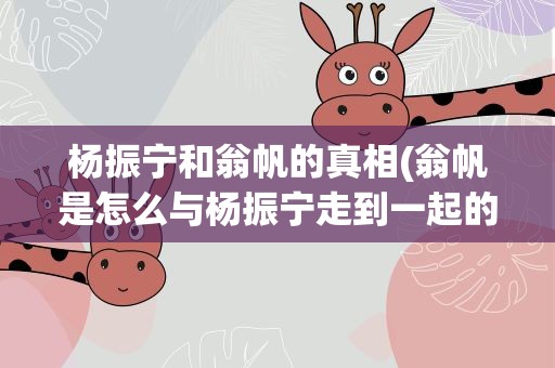 杨振宁和翁帆的真相(翁帆是怎么与杨振宁走到一起的)