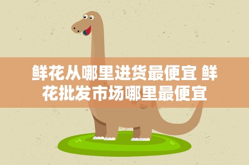鲜花从哪里进货最便宜 鲜花批发市场哪里最便宜