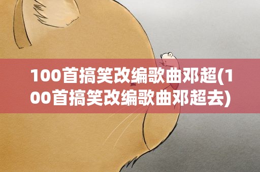 100首搞笑改编歌曲邓超(100首搞笑改编歌曲邓超去)
