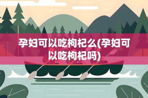 孕妇可以吃枸杞么(孕妇可以吃枸杞吗)
