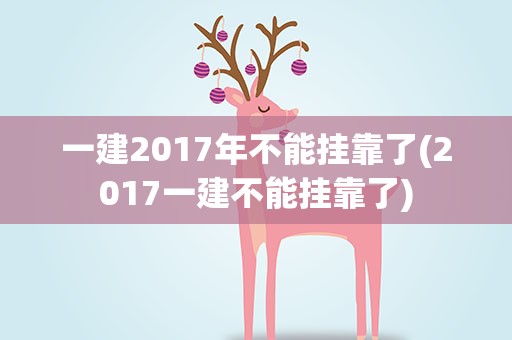 一建2017年不能挂靠了(2017一建不能挂靠了)
