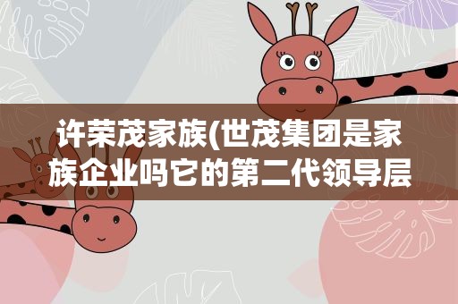 许荣茂家族(世茂集团是家族企业吗它的第二代领导层主要代表是谁啊)