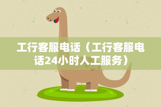 工行客服电话（工行客服电话24小时人工服务）