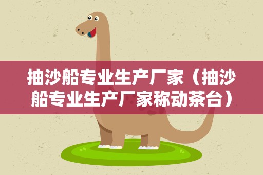 抽沙船专业生产厂家（抽沙船专业生产厂家称动茶台）