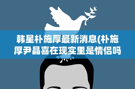 韩星朴施厚最新消息(朴施厚尹晶喜在现实里是情侣吗)