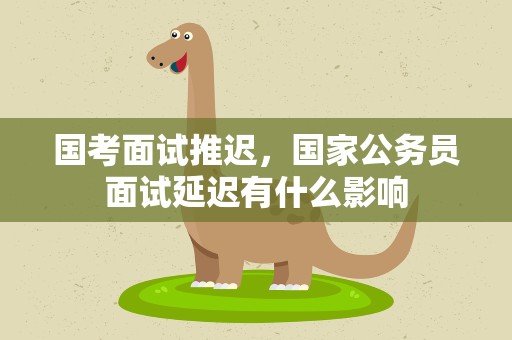 国考面试推迟，国家公务员面试延迟有什么影响