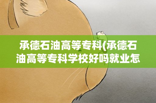 承德石油高等专科(承德石油高等专科学校好吗就业怎么样)