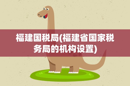 福建国税局(福建省国家税务局的机构设置)