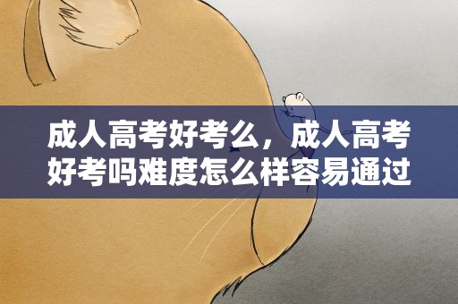 成人高考好考么，成人高考好考吗难度怎么样容易通过吗