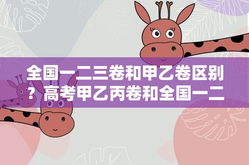 全国一二三卷和甲乙卷区别？高考甲乙丙卷和全国一二三卷有什么区别