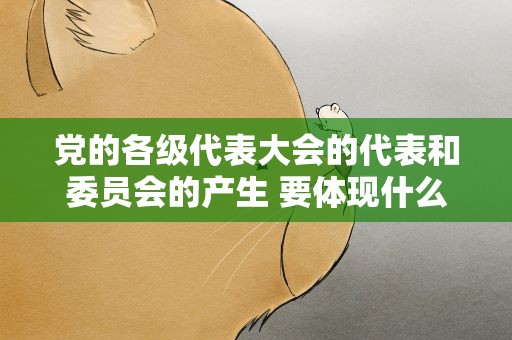 党的各级代表大会的代表和委员会的产生 要体现什么意志