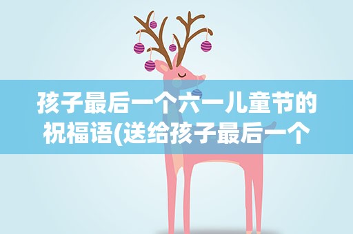 孩子最后一个六一儿童节的祝福语(送给孩子最后一个六一儿童节的祝福语)