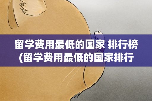 留学费用最低的国家 排行榜(留学费用最低的国家排行榜)