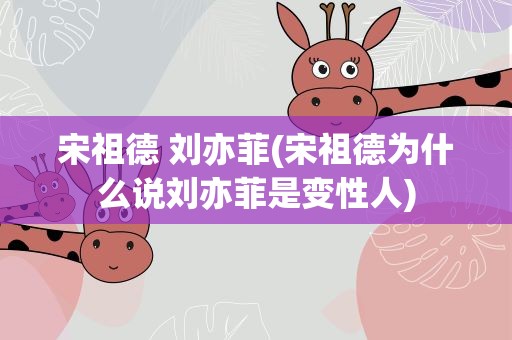 宋祖德 刘亦菲(宋祖德为什么说刘亦菲是变性人)