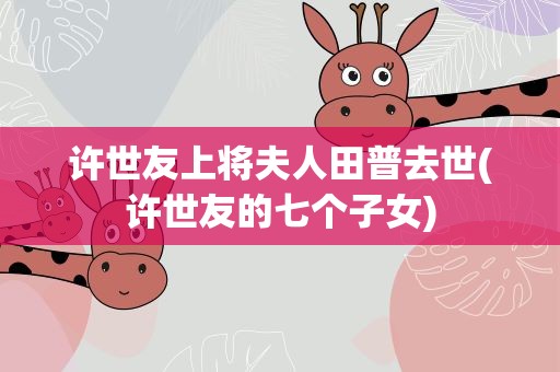 许世友上将夫人田普去世(许世友的七个子女)