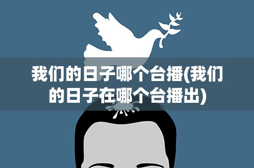 我们的日子哪个台播(我们的日子在哪个台播出)