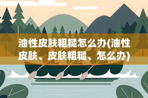 油性皮肤粗糙怎么办(油性皮肤、皮肤粗糙、怎么办)